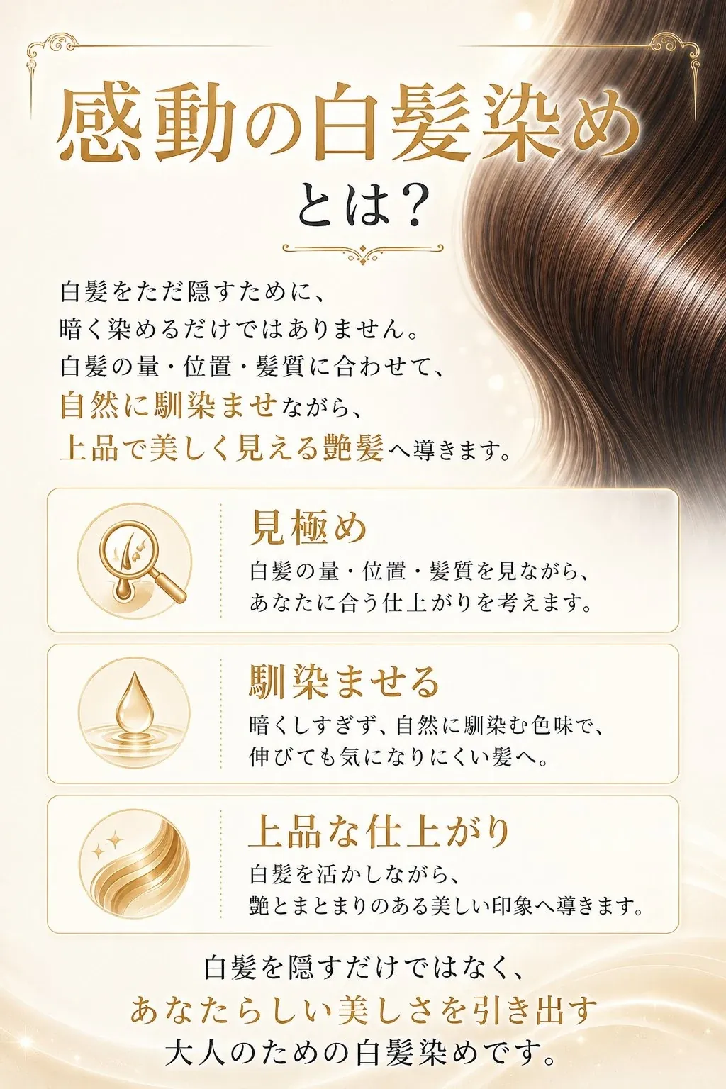 感動の白髪染めとは？白髪をただ隠すために暗く染めるだけではありません。白髪の量・位置・髪質に合わせて、自然に馴染ませながら、上品で美しく見える艶髪へ導きます。見極め・馴染ませる・上品な仕上がりの3ステップ。あなたらしい美しさを引き出す大人のための白髪染めです。
