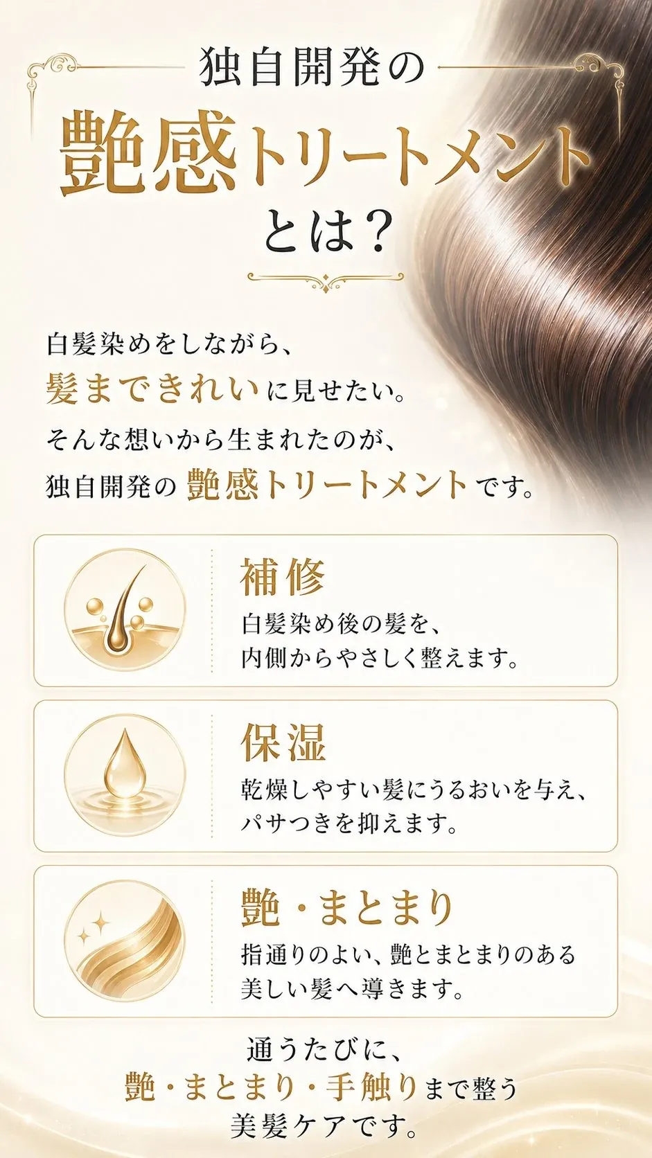 独自開発の艶感トリートメントとは？白髪染めをしながら髪まできれいに見せたい。そんな想いから生まれた独自開発の艶感トリートメント。補修・保湿・艶まとまりの3つの働きで、通うたびに艶・まとまり・手触りまで整う美髪ケアです。