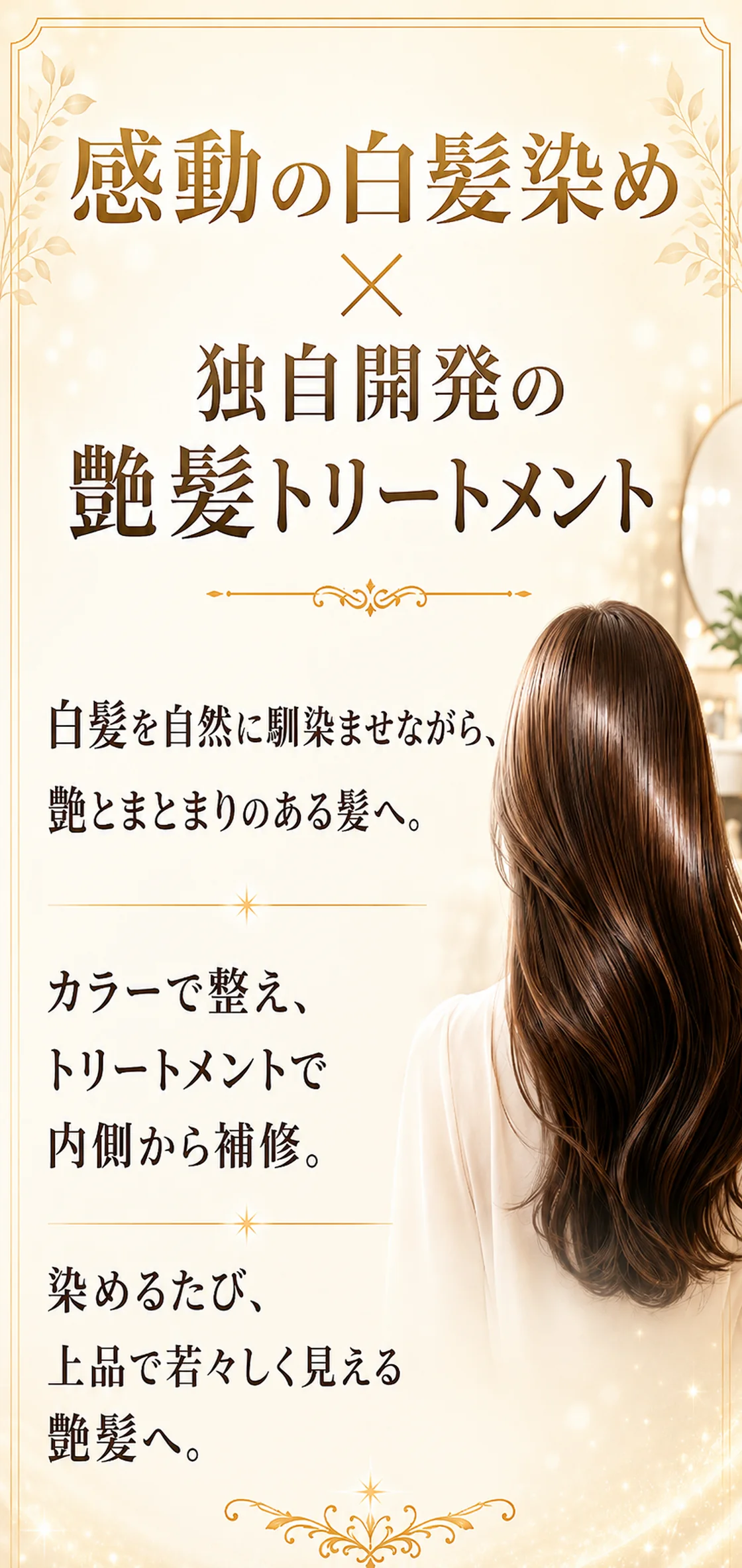 感動の白髪染め×独自開発の艶髪トリートメント。この2つが合わさることで、白髪をただ隠すだけではなく、染めるたびに艶とまとまりのある美しい髪へ。白髪を自然に馴染ませながら、トリートメントで内側から補修し、上品で若々しく見える艶髪へ。それが当店がご提案する感動の白髪染め×艶髪トリートメントです。