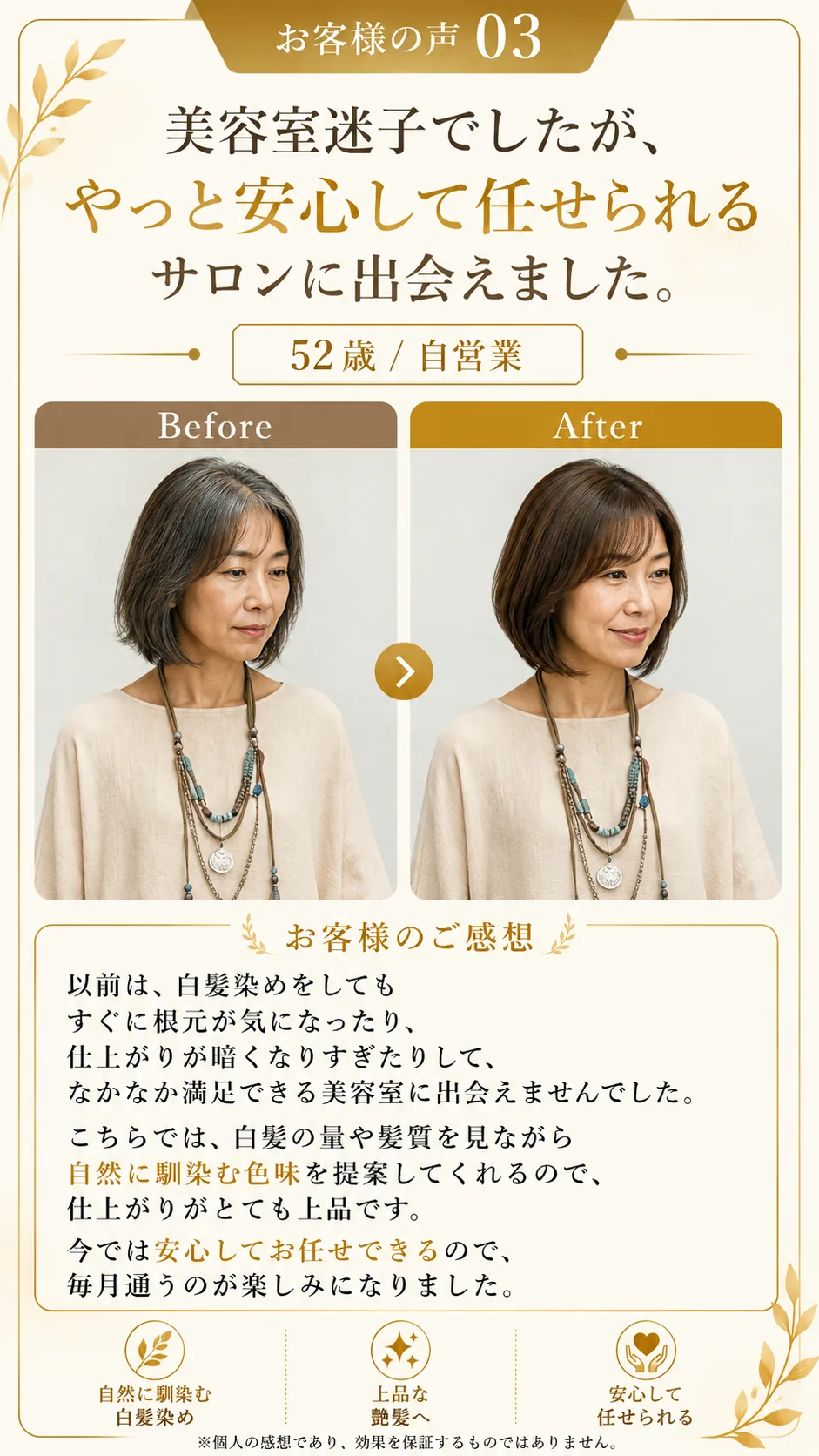 お客様の声03。美容室迷子でしたが、やっと安心して任せられるサロンに出会えました。52歳・自営業。ビフォーアフター写真。以前は白髪染めをしてもすぐに根元が気になったり、仕上がりが暗くなりすぎたりして、なかなか満足できる美容室に出会えませんでした。こちらでは白髪の量や髪質を見ながら自然に馴染む色味を提案してくれるので、仕上がりがとても上品です。今では安心してお任せできるので、毎月通うのが楽しみになりました。自然に馴染む白髪染め・上品な艶髪へ・安心して任せられる。※個人の感想であり、効果を保証するものではありません。