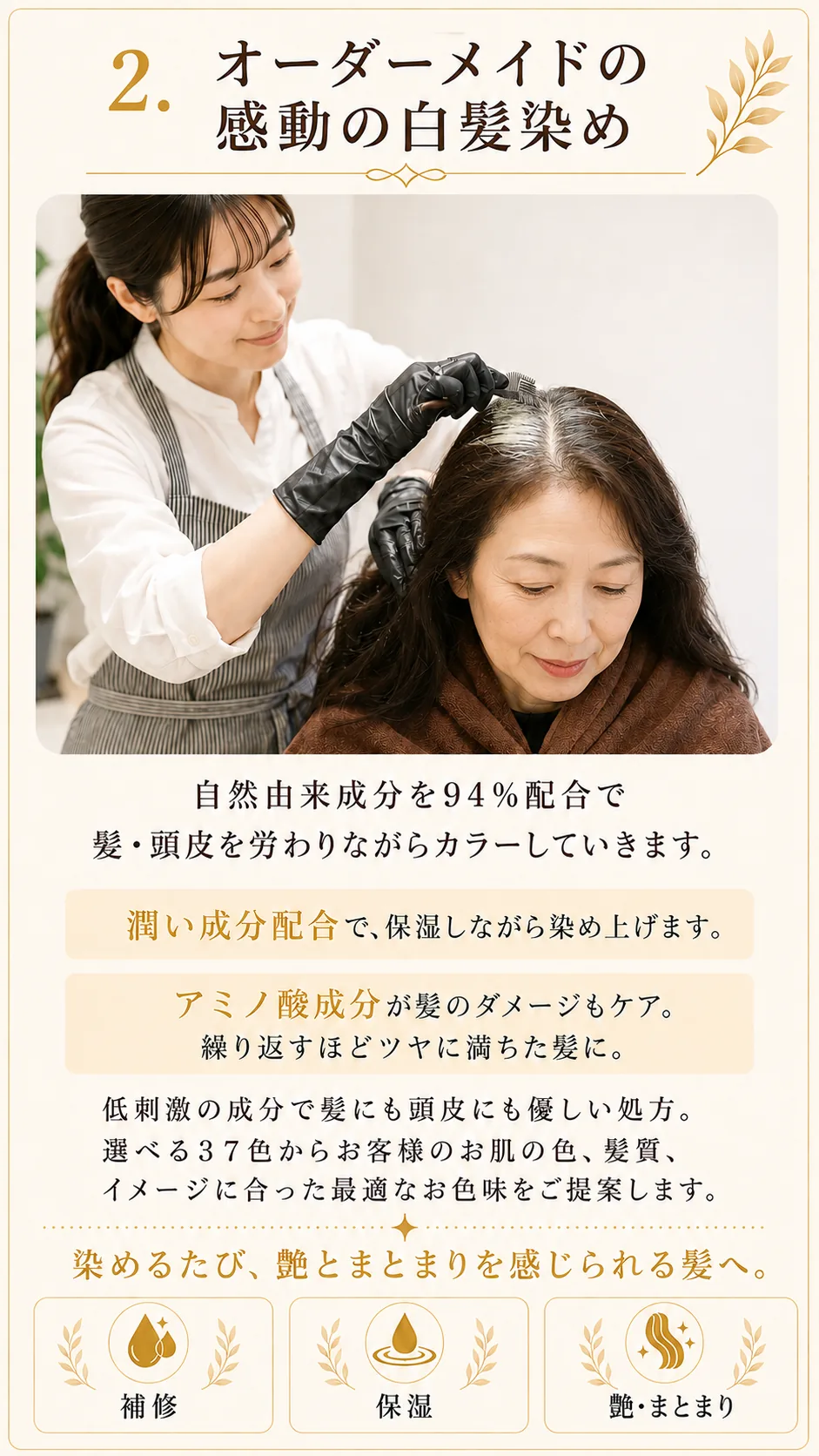 5つのこだわり02、オーダーメイドの感動の白髪染め。自然由来成分を94%配合で髪・頭皮を労わりながらカラーしていきます。潤い成分配合で保湿しながら染め上げます。アミノ酸成分が髪のダメージもケア。繰り返すほどツヤに満ちた髪に。低刺激の成分で髪にも頭皮にも優しい処方。選べる37色からお客様のお肌の色、髪質、イメージに合った最適なお色味をご提案します。染めるたび、艶とまとまりを感じられる髪へ。補修・保湿・艶まとまり。