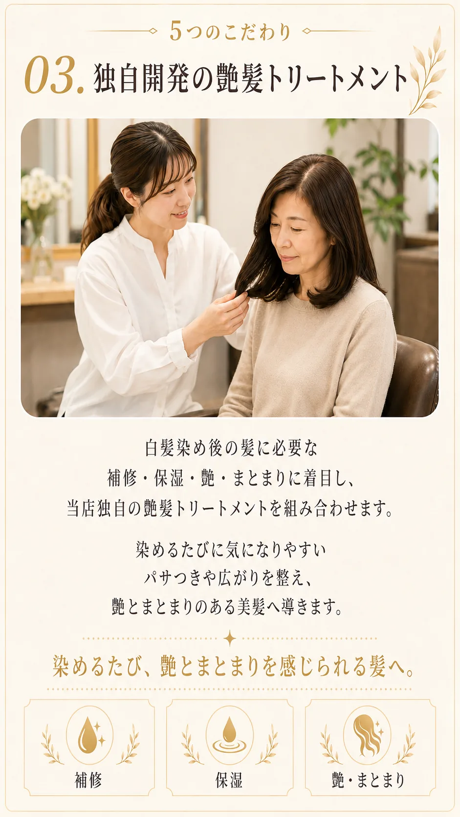 5つのこだわり03、独自開発の艶髪トリートメント。白髪染め後の髪に必要な補修・保湿・艶・まとまりに着目し、当店独自の艶髪トリートメントを組み合わせます。染めるたびに気になりやすいパサつきや広がりを整え、艶とまとまりのある美髪へ導きます。染めるたび、艶とまとまりを感じられる髪へ。補修・保湿・艶まとまり。
