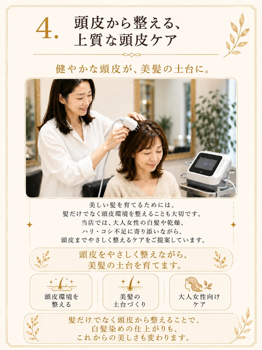 5つのこだわり04、頭皮から整える上質な頭皮ケア。健やかな頭皮が美髪の土台に。美しい髪を育てるためには髪だけでなく頭皮環境を整えることも大切です。大人女性の白髪や乾燥、ハリ・コシ不足に寄り添いながら、頭皮までやさしく整えるケアをご提案しています。頭皮環境を整える・美髪の土台づくり・大人女性向けケア。髪だけでなく頭皮から整えることで、白髪染めの仕上がりもこれからの美しさも変わります。
