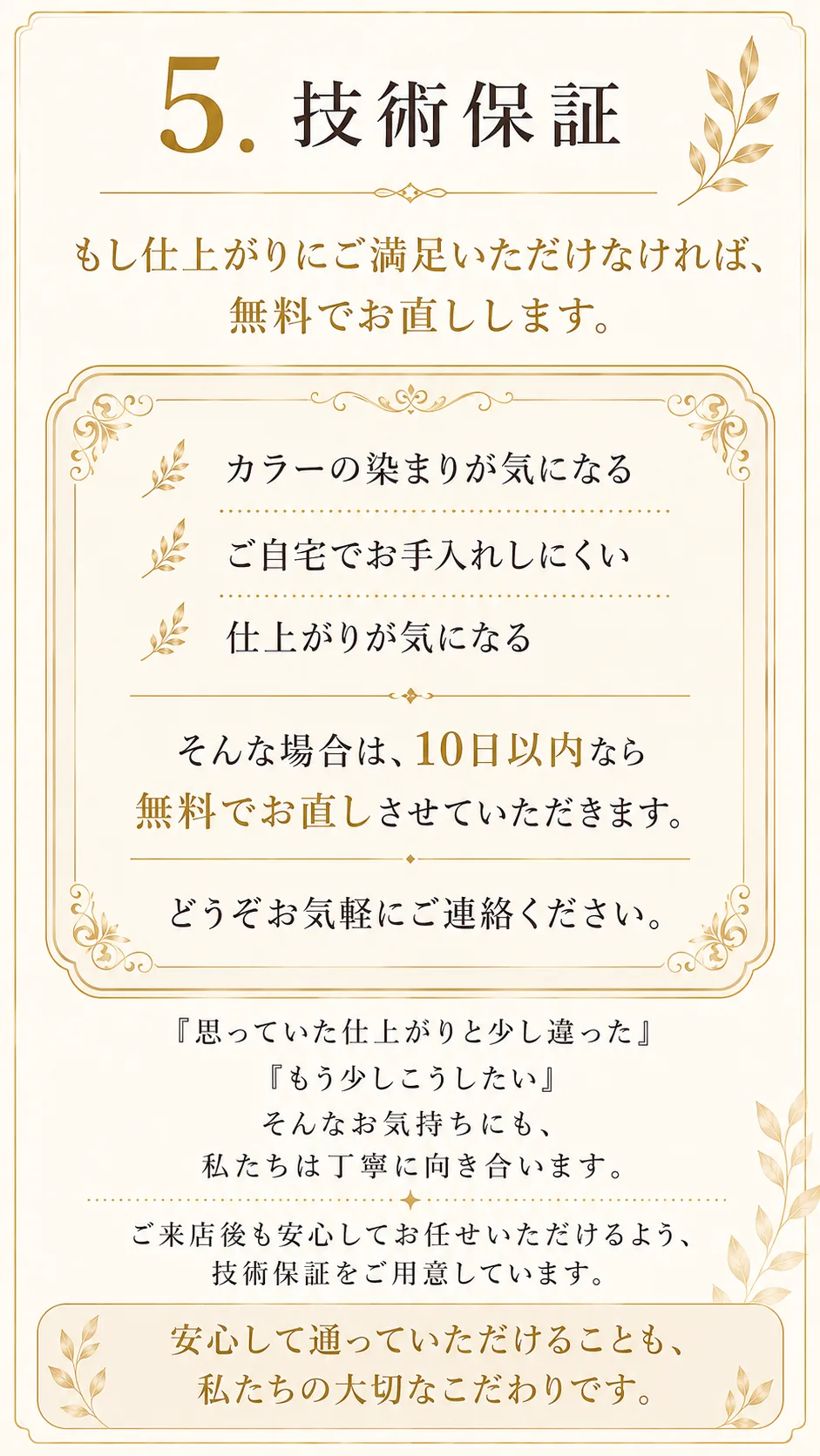 5つのこだわり05、技術保証。もし仕上がりにご満足いただけなければ無料でお直しします。カラーの染まりが気になる、ご自宅でお手入れしにくい、仕上がりが気になる。そんな場合は10日以内なら無料でお直しさせていただきます。どうぞお気軽にご連絡ください。安心して通っていただけることも、私たちの大切なこだわりです。