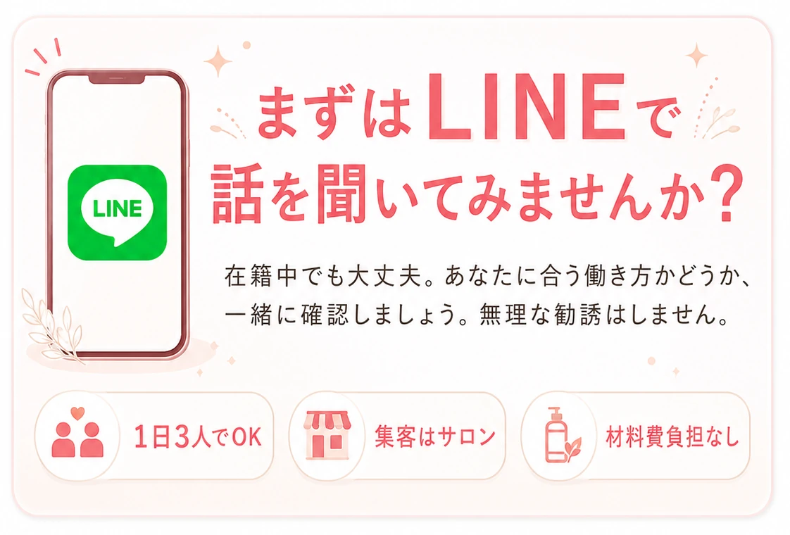まずはLINEで話を聞いてみませんか？在籍中でも大丈夫。あなたに合う働き方かどうか、一緒に確認しましょう。無理な勧誘はしません。1日3人でOK・集客はサロン・材料費負担なし。