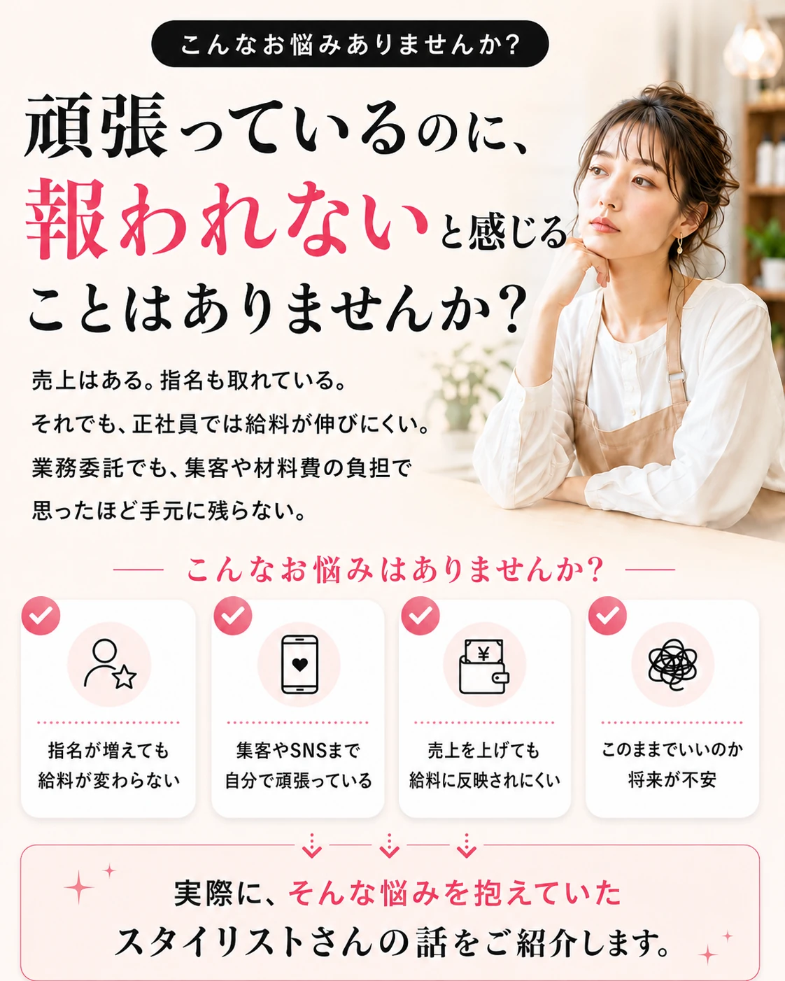こんなお悩みありませんか？頑張っているのに報われないと感じることはありませんか？売上はある、指名も取れている。それでも正社員では給料が伸びにくい。業務委託でも集客や材料費の負担で思ったほど手元に残らない。指名が増えても給料が変わらない、集客やSNSまで自分で頑張っている、売上を上げても給料に反映されにくい、このままでいいのか将来が不安。実際に、そんな悩みを抱えていたスタイリストさんの話をご紹介します