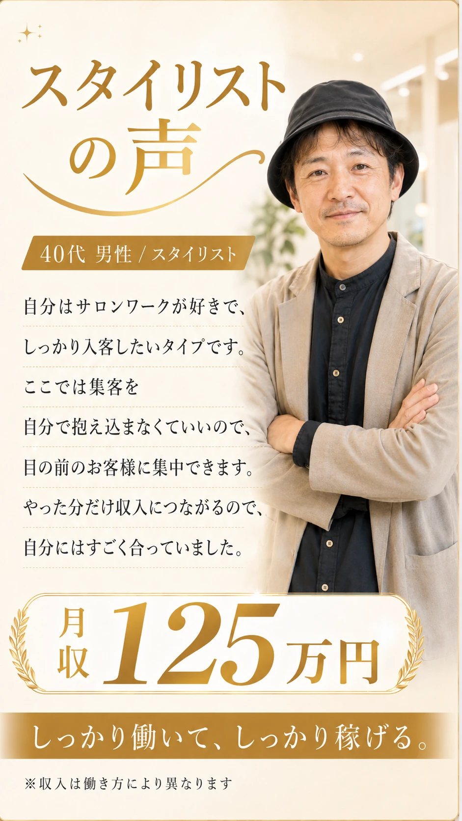 スタイリストの声｜40代 男性 スタイリスト。自分はサロンワークが好きで、しっかり入客したいタイプです。ここでは集客を自分で抱え込まなくていいので、目の前のお客様に集中できます。やった分だけ収入につながるので、自分にはすごく合っていました。月収125万円。しっかり働いて、しっかり稼げる。※収入は働き方により異なります